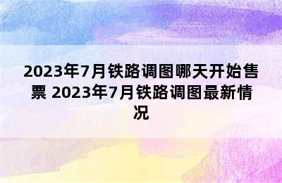 2023年7月铁路调图哪天开始售票 2023年7月铁路调图最新情况